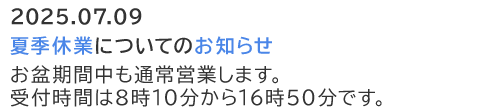 2025.07.09  夏季休業についてのお知らせ お盆期間中も通常営業します。受付時間は8時10分から16時50分です。